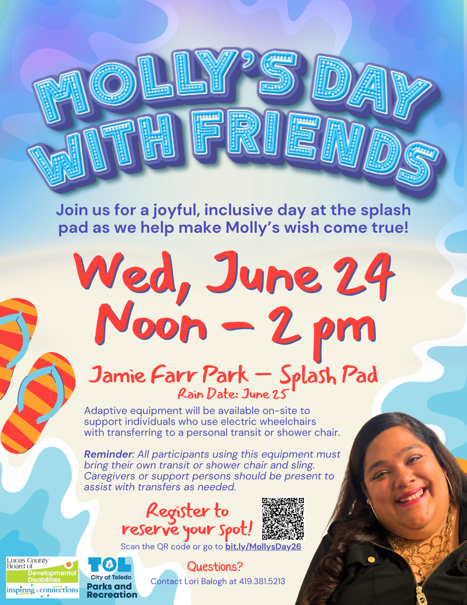 Colorful flyer with the text: Join us for a joyful, inclusive day at the splash pad as we help make Molly’s wish come true! Wednesday, June 24, noon-2pm, Rain Date: June 25, Adaptive equipment will be available on-site to support individuals who use electric wheelchairs with transferring to a personal transit or shower chair.  Reminder: All participants using this equipment must bring their own transit or shower chair and sling. Caregivers or support persons should be present to assist with transfers as needed. Please register to reserve your spot