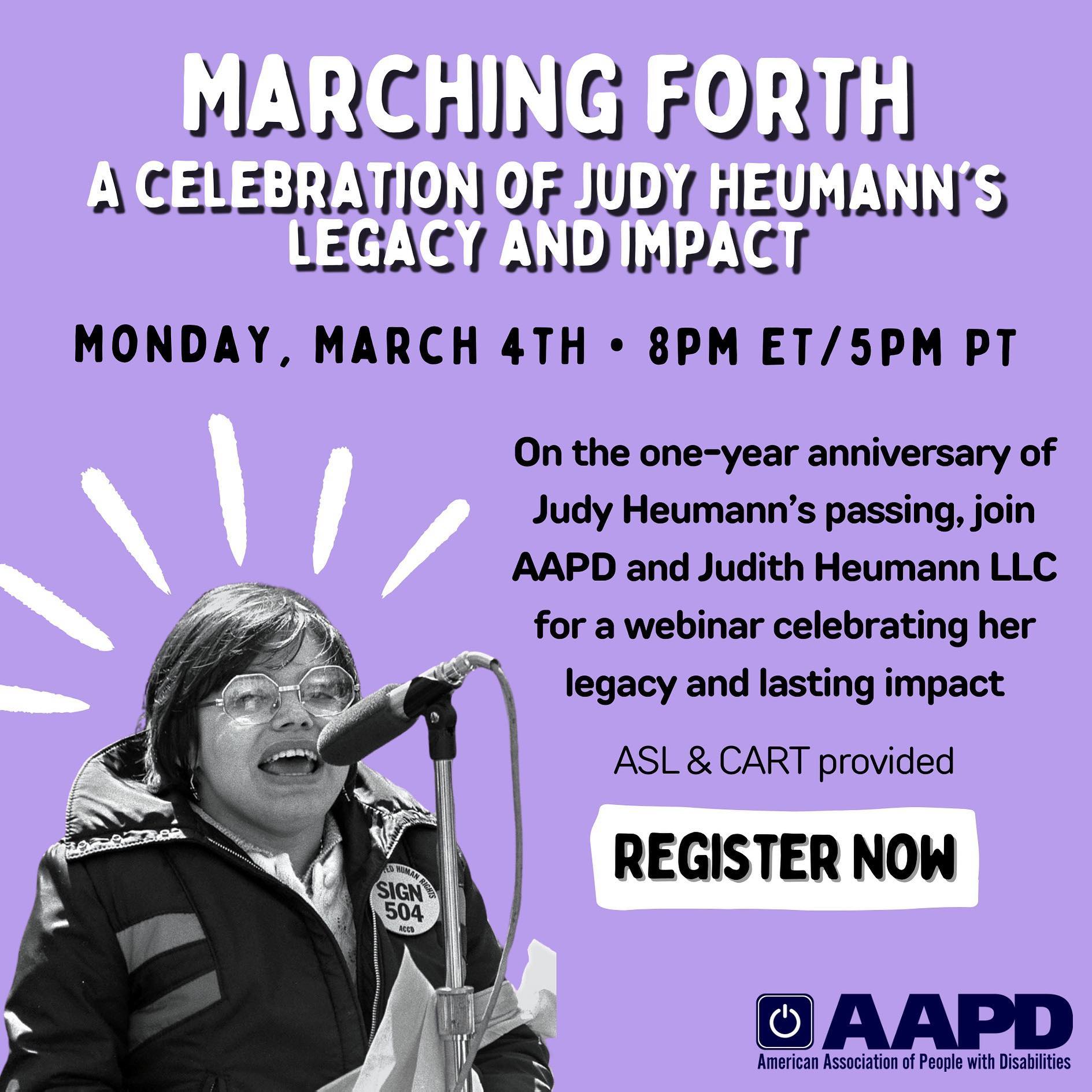 Image Description: A purple graphic with black and white text that reads “Marching Forth: A celebration of Judy Heumann’s legacy and impact. Monday, March 4th • 8pm ET / 5pm PT. On the one-year anniversary of Judy Heumann’s passing, join AAPD and Judith Heumann LLC for a webinar celebrating her legacy and lasting impact. ASL & CART provided. Register now.” Below is AAPD’s logo. In the left corner is a black and white photo of Judy Heumann speaking into a microphone at the 504 demonstrations with white lines above emphasizing the photo.